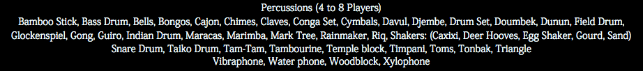 Percussions (4 to 8 Players) Bamboo Stick, Bass Drum, Bells, Bongos, Cajon, Chimes, Claves, Conga Set, Cymbals, Davul, Djembe, Drum Set, Doumbek, Dunun, Field Drum, Glockenspiel, Gong, Guiro, Indian Drum, Maracas, Marimba, Mark Tree, Rainmaker, Riq, Shakers: (Caxixi, Deer Hooves, Egg Shaker, Gourd, Sand) Snare Drum, Taiko Drum, Tam-Tam, Tambourine, Temple block, Timpani, Toms, Tonbak, Triangle Vibraphone, Water phone, Woodblock, Xylophone