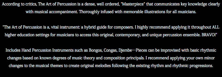 According to critics, The Art of Percussion is a dense, well ordered, "Masterpiece" that communicates key knowledge clearly with musical accompaniment. Thoroughly infused with memorable illustrations for all musicians. "The Art of Percussion is a, vital instrument: a hybrid guide for composers. I highly recommend applying it throughout ALL higher education settings for musicians to access this original, contemporary, and unique percussion ensemble. BRAVO!" Includes Hand Percussion Instruments such as Bongos, Congas, Djembe…Pieces can be improvised with basic rhythmic changes based on known degrees of music theory and composition principals. I recommend applying your own minor changes to the musical themes to create original melodies following the existing rhythm and rhythmic progressions. 