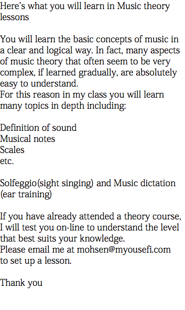 Here's what you will learn in Music theory lessons You will learn the basic concepts of music in a clear and logical way. In fact, many aspects of music theory that often seem to be very complex, if learned gradually, are absolutely easy to understand. For this reason in my class you will learn many topics in depth including: Definition of sound Musical notes Scales etc. Solfeggio(sight singing) and Music dictation (ear training) If you have already attended a theory course, I will test you on-line to understand the level that best suits your knowledge. Please email me at mohsen@myousefi.com to set up a lesson. Thank you 