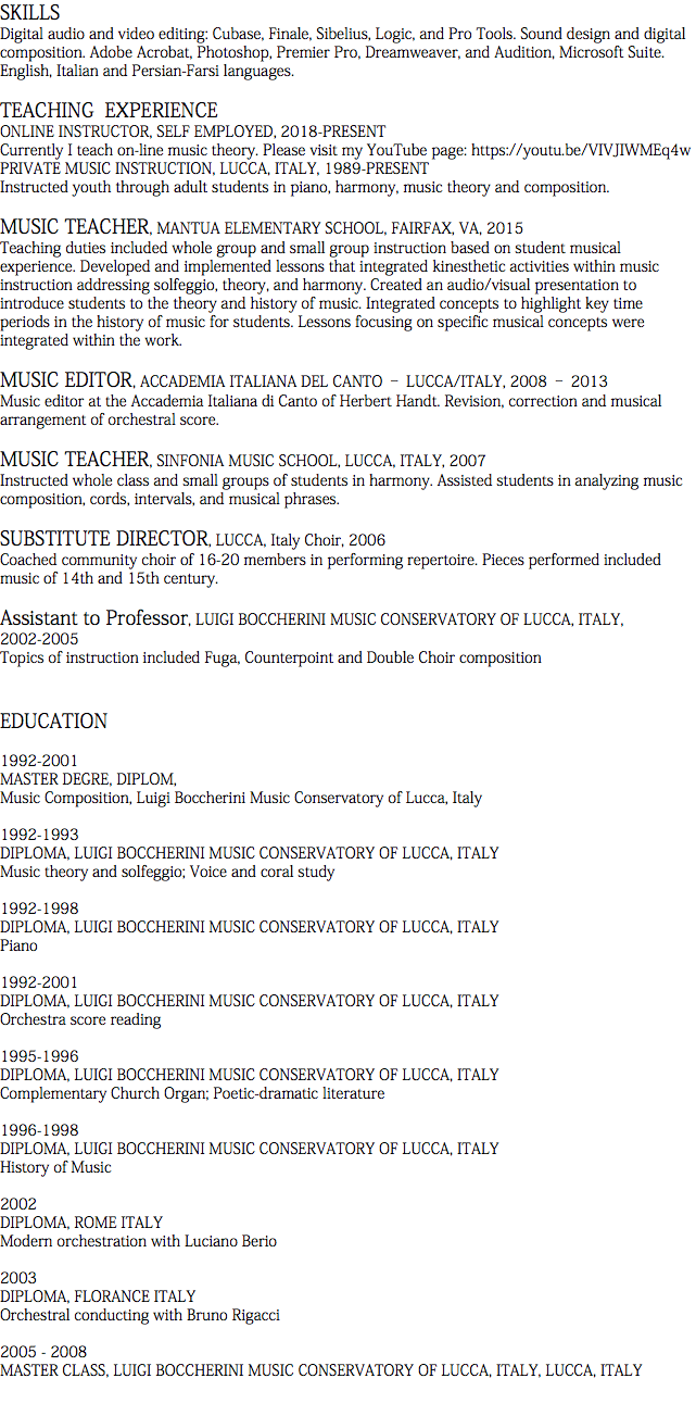 SKILLS Digital audio and video editing: Cubase, Finale, Sibelius, Logic, and Pro Tools. Sound design and digital composition. Adobe Acrobat, Photoshop, Premier Pro, Dreamweaver, and Audition, Microsoft Suite. English, Italian and Persian-Farsi languages. TEACHING EXPERIENCE ONLINE INSTRUCTOR, SELF EMPLOYED, 2018-PRESENT Currently I teach on-line music theory. Please visit my YouTube page: https://youtu.be/VIVJIWMEq4w PRIVATE MUSIC INSTRUCTION, LUCCA, ITALY, 1989-PRESENT Instructed youth through adult students in piano, harmony, music theory and composition. MUSIC TEACHER, MANTUA ELEMENTARY SCHOOL, FAIRFAX, VA, 2015 Teaching duties included whole group and small group instruction based on student musical experience. Developed and implemented lessons that integrated kinesthetic activities within music instruction addressing solfeggio, theory, and harmony. Created an audio/visual presentation to introduce students to the theory and history of music. Integrated concepts to highlight key time periods in the history of music for students. Lessons focusing on specific musical concepts were integrated within the work. MUSIC EDITOR, ACCADEMIA ITALIANA DEL CANTO – LUCCA/ITALY, 2008 – 2013 Music editor at the Accademia Italiana di Canto of Herbert Handt. Revision, correction and musical arrangement of orchestral score. MUSIC TEACHER, SINFONIA MUSIC SCHOOL, LUCCA, ITALY, 2007 Instructed whole class and small groups of students in harmony. Assisted students in analyzing music composition, cords, intervals, and musical phrases. SUBSTITUTE DIRECTOR, LUCCA, Italy Choir, 2006 Coached community choir of 16-20 members in performing repertoire. Pieces performed included music of 14th and 15th century. Assistant to Professor, LUIGI BOCCHERINI MUSIC CONSERVATORY OF LUCCA, ITALY, 2002-2005 Topics of instruction included Fuga, Counterpoint and Double Choir composition EDUCATION 1992-2001 MASTER DEGRE, DIPLOM, Music Composition, Luigi Boccherini Music Conservatory of Lucca, Italy 1992-1993 DIPLOMA, LUIGI BOCCHERINI MUSIC CONSERVATORY OF LUCCA, ITALY Music theory and solfeggio; Voice and coral study 1992-1998 DIPLOMA, LUIGI BOCCHERINI MUSIC CONSERVATORY OF LUCCA, ITALY Piano 1992-2001 DIPLOMA, LUIGI BOCCHERINI MUSIC CONSERVATORY OF LUCCA, ITALY Orchestra score reading 1995-1996 DIPLOMA, LUIGI BOCCHERINI MUSIC CONSERVATORY OF LUCCA, ITALY Complementary Church Organ; Poetic-dramatic literature 1996-1998 DIPLOMA, LUIGI BOCCHERINI MUSIC CONSERVATORY OF LUCCA, ITALY History of Music 2002 DIPLOMA, ROME ITALY Modern orchestration with Luciano Berio 2003 DIPLOMA, FLORANCE ITALY Orchestral conducting with Bruno Rigacci 2005 - 2008 MASTER CLASS, LUIGI BOCCHERINI MUSIC CONSERVATORY OF LUCCA, ITALY, LUCCA, ITALY 